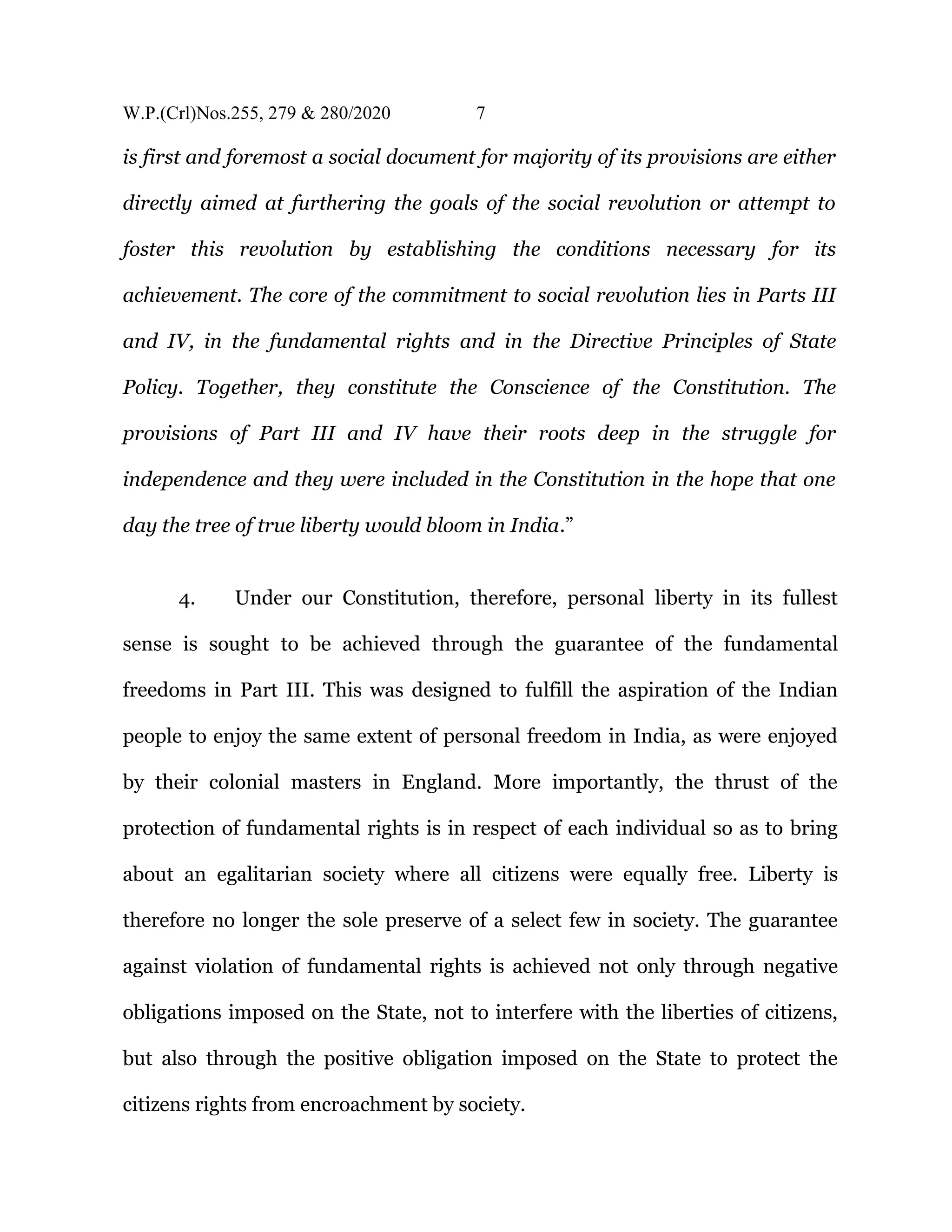 W.P.(Crl)Nos.255, 279 & 280/2020 7
is first and foremost a social document for majority of its provisions are either
directly aimed at furthering the goals of the social revolution or attempt to
foster this revolution by establishing the conditions necessary for its
achievement. The core of the commitment to social revolution lies in Parts III
and IV, in the fundamental rights and in the Directive Principles of State
Policy. Together, they constitute the Conscience of the Constitution. The
provisions of Part III and IV have their roots deep in the struggle for
independence and they were included in the Constitution in the hope that one
day the tree of true liberty would bloom in India.”
4. Under our Constitution, therefore, personal liberty in its fullest
sense is sought to be achieved through the guarantee of the fundamental
freedoms in Part III. This was designed to fulfill the aspiration of the Indian
people to enjoy the same extent of personal freedom in India, as were enjoyed
by their colonial masters in England. More importantly, the thrust of the
protection of fundamental rights is in respect of each individual so as to bring
about an egalitarian society where all citizens were equally free. Liberty is
therefore no longer the sole preserve of a select few in society. The guarantee
against violation of fundamental rights is achieved not only through negative
obligations imposed on the State, not to interfere with the liberties of citizens,
but also through the positive obligation imposed on the State to protect the
citizens rights from encroachment by society.
 