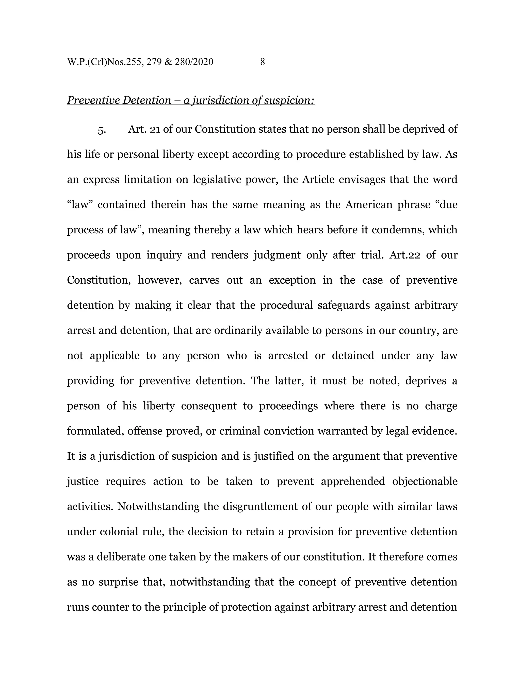 W.P.(Crl)Nos.255, 279 & 280/2020 8
Preventive Detention – a jurisdiction of suspicion:
5. Art. 21 of our Constitution states that no person shall be deprived of
his life or personal liberty except according to procedure established by law. As
an express limitation on legislative power, the Article envisages that the word
“law” contained therein has the same meaning as the American phrase “due
process of law”, meaning thereby a law which hears before it condemns, which
proceeds upon inquiry and renders judgment only after trial. Art.22 of our
Constitution, however, carves out an exception in the case of preventive
detention by making it clear that the procedural safeguards against arbitrary
arrest and detention, that are ordinarily available to persons in our country, are
not applicable to any person who is arrested or detained under any law
providing for preventive detention. The latter, it must be noted, deprives a
person of his liberty consequent to proceedings where there is no charge
formulated, offense proved, or criminal conviction warranted by legal evidence.
It is a jurisdiction of suspicion and is justified on the argument that preventive
justice requires action to be taken to prevent apprehended objectionable
activities. Notwithstanding the disgruntlement of our people with similar laws
under colonial rule, the decision to retain a provision for preventive detention
was a deliberate one taken by the makers of our constitution. It therefore comes
as no surprise that, notwithstanding that the concept of preventive detention
runs counter to the principle of protection against arbitrary arrest and detention
 