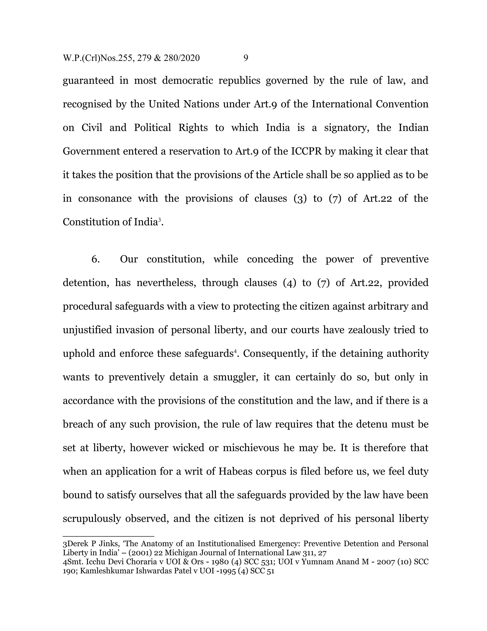 W.P.(Crl)Nos.255, 279 & 280/2020 9
guaranteed in most democratic republics governed by the rule of law, and
recognised by the United Nations under Art.9 of the International Convention
on Civil and Political Rights to which India is a signatory, the Indian
Government entered a reservation to Art.9 of the ICCPR by making it clear that
it takes the position that the provisions of the Article shall be so applied as to be
in consonance with the provisions of clauses (3) to (7) of Art.22 of the
Constitution of India3
.
6. Our constitution, while conceding the power of preventive
detention, has nevertheless, through clauses (4) to (7) of Art.22, provided
procedural safeguards with a view to protecting the citizen against arbitrary and
unjustified invasion of personal liberty, and our courts have zealously tried to
uphold and enforce these safeguards4
. Consequently, if the detaining authority
wants to preventively detain a smuggler, it can certainly do so, but only in
accordance with the provisions of the constitution and the law, and if there is a
breach of any such provision, the rule of law requires that the detenu must be
set at liberty, however wicked or mischievous he may be. It is therefore that
when an application for a writ of Habeas corpus is filed before us, we feel duty
bound to satisfy ourselves that all the safeguards provided by the law have been
scrupulously observed, and the citizen is not deprived of his personal liberty
3Derek P Jinks, ‘The Anatomy of an Institutionalised Emergency: Preventive Detention and Personal
Liberty in India’ – (2001) 22 Michigan Journal of International Law 311, 27
4Smt. Icchu Devi Choraria v UOI & Ors - 1980 (4) SCC 531; UOI v Yumnam Anand M - 2007 (10) SCC
190; Kamleshkumar Ishwardas Patel v UOI -1995 (4) SCC 51
 