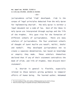 Mat. Appeal Nos. 89/2020, 72/2021 &
O.P.(FC).Nos.372/2020, 124/2021 & 133/2021
-:5:-
jurisprudence called 'Fiqh' developed. Fiqh is the
corpus of legal principles deducted from the Holy Quran
for implementing Shariah3
. The Holy Quran is neither a
legal document nor a code of law. Most of the ideas in
Holy Quran are interpreted through sayings and the life
of the Prophet. This gave rise for the formation of
different schools of jurisprudence. There are many
scholars of jurisprudence. The four prominent schools
of thought of Sunni Muslim are Hanafi, Maliki, Shafei
and Hanbali. They developed jurisprudence not to
create a separate denomination, but based on knowledge
or enquiry they made. These scholars themselves
declared that if any of their statement contradicts the
Book of Allah, and life of Prophet, then discard their
statement4
.
6. Shariah in general is flexible, especially
related to those matters giving guidance to temporal
affairs of human being. The learned author, Mohammad
3 For more reading on Fiqh, refer outlines of Mohammedan Law by Asaf A.A.Fyzee
4 Refer the Islamic digest of Aquedah and Fiqh by Mahmoud Rida Murad
 