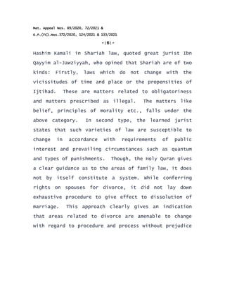 Mat. Appeal Nos. 89/2020, 72/2021 &
O.P.(FC).Nos.372/2020, 124/2021 & 133/2021
-:6:-
Hashim Kamali in Shariah law, quoted great jurist Ibn
Qayyim al-Jawziyyah, who opined that Shariah are of two
kinds: Firstly, laws which do not change with the
vicissitudes of time and place or the propensities of
Ijtihad. These are matters related to obligatoriness
and matters prescribed as illegal. The matters like
belief, principles of morality etc., falls under the
above category. In second type, the learned jurist
states that such varieties of law are susceptible to
change in accordance with requirements of public
interest and prevailing circumstances such as quantum
and types of punishments. Though, the Holy Quran gives
a clear guidance as to the areas of family law, it does
not by itself constitute a system. While conferring
rights on spouses for divorce, it did not lay down
exhaustive procedure to give effect to dissolution of
marriage. This approach clearly gives an indication
that areas related to divorce are amenable to change
with regard to procedure and process without prejudice
 