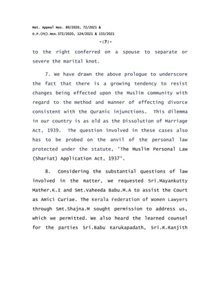 Mat. Appeal Nos. 89/2020, 72/2021 &
O.P.(FC).Nos.372/2020, 124/2021 & 133/2021
-:7:-
to the right conferred on a spouse to separate or
severe the marital knot.
7. We have drawn the above prologue to underscore
the fact that there is a growing tendency to resist
changes being effected upon the Muslim community with
regard to the method and manner of effecting divorce
consistent with the Quranic injunctions. This dilemma
in our country is as old as the Dissolution of Marriage
Act, 1939. The question involved in these cases also
has to be probed on the anvil of the personal law
protected under the statute, 'The Muslim Personal Law
(Shariat) Application Act, 1937'.
8. Considering the substantial questions of law
involved in the matter, we requested Sri.Mayankutty
Mather.K.I and Smt.Vaheeda Babu.M.A to assist the Court
as Amici Curiae. The Kerala Federation of Women Lawyers
through Smt.Shajna.M sought permission to address us,
which we permitted. We also heard the learned counsel
for the parties Sri.Babu Karukapadath, Sri.R.Ranjith
 