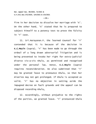 Mat. Appeal Nos. 89/2020, 72/2021 &
O.P.(FC).Nos.372/2020, 124/2021 & 133/2021
-:9:-
firm in her decision to dissolve her marriage with ‘X’.
On the other hand, ‘X’ stated that he is prepared to
subject himself to a potency test to prove the falsity
in ‘Y’ case.
11. Sri.Narayanan.P, the learned Counsel for ‘Y’
contended that it is because of the decision in
K.C.Moyin (supra), ‘Y’ has been made to go through the
ordeal of a long drawn adversarial litigation and is
being prevented to invoke her right for extra-judicial
divorce vis-a-vis Khula, as permitted and recognised
under the personal law. Hence, K.C.Moyin (supra)
requires reconsideration. He also submitted that ‘Y’
may be granted leave to pronounce Khula, so that her
miseries may not get prolonged. If Khula is accepted as
valid, ‘Y’ has no objection in setting aside the
impugned decree on fault grounds and the appeal can be
disposed recording Khula.
12. Accordingly, without prejudice to the rights
of the parties, we granted leave. ‘Y’ pronounced Khula
 