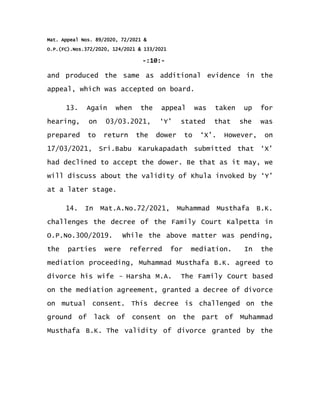 Mat. Appeal Nos. 89/2020, 72/2021 &
O.P.(FC).Nos.372/2020, 124/2021 & 133/2021
-:10:-
and produced the same as additional evidence in the
appeal, which was accepted on board.
13. Again when the appeal was taken up for
hearing, on 03/03.2021, ‘Y’ stated that she was
prepared to return the dower to ‘X’. However, on
17/03/2021, Sri.Babu Karukapadath submitted that ‘X’
had declined to accept the dower. Be that as it may, we
will discuss about the validity of Khula invoked by ‘Y’
at a later stage.
14. In Mat.A.No.72/2021, Muhammad Musthafa B.K.
challenges the decree of the Family Court Kalpetta in
O.P.No.300/2019. While the above matter was pending,
the parties were referred for mediation. In the
mediation proceeding, Muhammad Musthafa B.K. agreed to
divorce his wife Harsha M.A.
‒ The Family Court based
on the mediation agreement, granted a decree of divorce
on mutual consent. This decree is challenged on the
ground of lack of consent on the part of Muhammad
Musthafa B.K. The validity of divorce granted by the
 