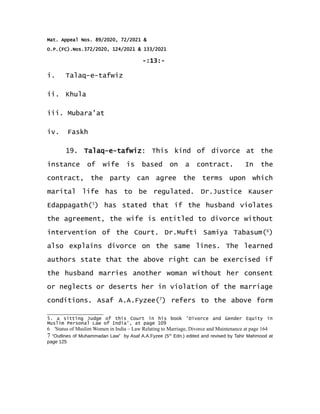 Mat. Appeal Nos. 89/2020, 72/2021 &
O.P.(FC).Nos.372/2020, 124/2021 & 133/2021
-:13:-
i. Talaq-e-tafwiz
ii. Khula
iii. Mubara'at
iv. Faskh
19. Talaq-e-tafwiz: This kind of divorce at the
instance of wife is based on a contract. In the
contract, the party can agree the terms upon which
marital life has to be regulated. Dr.Justice Kauser
Edappagath(5
) has stated that if the husband violates
the agreement, the wife is entitled to divorce without
intervention of the Court. Dr.Mufti Samiya Tabasum(6
)
also explains divorce on the same lines. The learned
authors state that the above right can be exercised if
the husband marries another woman without her consent
or neglects or deserts her in violation of the marriage
conditions. Asaf A.A.Fyzee(7
) refers to the above form
5. a sitting Judge of this Court in his book 'Divorce and Gender Equity in
Muslim Personal Law of India', at page 109
6 'Status of Muslim Women in India – Law Relating to Marriage, Divorce and Maintenance at page 164
7 “Outlines of Muhammadan Law” by Asaf A.A.Fyzee (5th
Edn.) edited and revised by Tahir Mahmood at
page 125
 