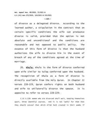 Mat. Appeal Nos. 89/2020, 72/2021 &
O.P.(FC).Nos.372/2020, 124/2021 & 133/2021
-:14:-
of divorce as a delegated divorce. According to the
learned author, a stipulation in the contract that on
certain specific conditions the wife can pronounce
divorce is valid, provided that the option is not
absolute and unconditional and the conditions are
reasonable and not opposed to public policy. The
essence of this form of divorce is that the husband
authorizes the wife to divorce him in the event of
breach of any of the conditions agreed at the time of
marriage.
20. Khula: Khula is the form of divorce conferred
upon wife similar to talaq conferred upon the husband.
The recognition of Khula as a form of divorce is
directly available from the Holy Quran. In Chapter II
Verses 228-229, Quran confers rights on both husband
and wife to unilaterally divorce the spouse. It is
apposite to refer to verses 228-229:
C.II V.228: Women who are divorced shall wait, keeping themselves
apart, three (monthly) courses. And it is not lawful for them that
they should conceal that which Allah hath created in their wombs if
 