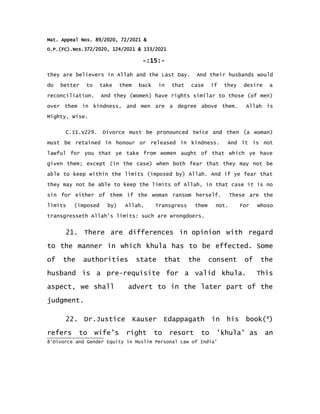 Mat. Appeal Nos. 89/2020, 72/2021 &
O.P.(FC).Nos.372/2020, 124/2021 & 133/2021
-:15:-
they are believers in Allah and the Last Day. And their husbands would
do better to take them back in that case if they desire a
reconciliation. And they (Women) have rights similar to those (of men)
over them in kindness, and men are a degree above them. Allah is
Mighty, Wise.
C.II.V229. Divorce must be pronounced twice and then (a woman)
must be retained in honour or released in kindness. And it is not
lawful for you that ye take from women aught of that which ye have
given them; except (in the case) when both fear that they may not be
able to keep within the limits (imposed by) Allah. And if ye fear that
they may not be able to keep the limits of Allah, in that case it is no
sin for either of them if the woman ransom herself. These are the
limits (imposed by) Allah. Transgress them not. For whoso
transgresseth Allah's limits: such are wrongdoers.
21. There are differences in opinion with regard
to the manner in which khula has to be effected. Some
of the authorities state that the consent of the
husband is a pre-requisite for a valid khula. This
aspect, we shall advert to in the later part of the
judgment.
22. Dr.Justice Kauser Edappagath in his book(8
)
refers to wife’s right to resort to 'khula' as an
8'Divorce and Gender Equity in Muslim Personal Law of India'
 