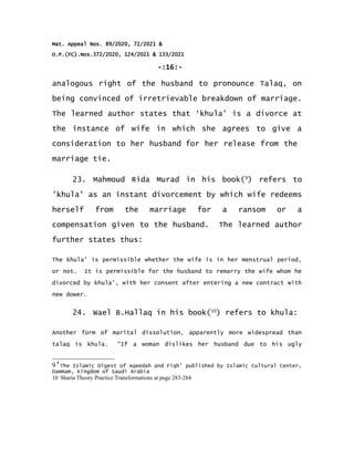 Mat. Appeal Nos. 89/2020, 72/2021 &
O.P.(FC).Nos.372/2020, 124/2021 & 133/2021
-:16:-
analogous right of the husband to pronounce Talaq, on
being convinced of irretrievable breakdown of marriage.
The learned author states that ‘khula’ is a divorce at
the instance of wife in which she agrees to give a
consideration to her husband for her release from the
marriage tie.
23. Mahmoud Rida Murad in his book(9
) refers to
'khula' as an instant divorcement by which wife redeems
herself from the marriage for a ransom or a
compensation given to the husband. The learned author
further states thus:
The khula' is permissible whether the wife is in her menstrual period,
or not. It is permissible for the husband to remarry the wife whom he
divorced by khula', with her consent after entering a new contract with
new dower.
24. Wael B.Hallaq in his book(10
) refers to khula:
Another form of marital dissolution, apparently more widespread than
talaq is khula. “If a woman dislikes her husband due to his ugly
9'The Islamic Digest of Aqeedah and Fiqh' published by Islamic Cultural Center,
Dammam, Kingdom of Saudi Arabia
10 Sharia Theory Practice Transformations at page 283-284
 
