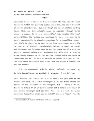 Mat. Appeal Nos. 89/2020, 72/2021 &
O.P.(FC).Nos.372/2020, 124/2021 & 133/2021
-:17:-
appearance or as a result of discord between the two, and she fears
failure to fulfil her (marital) duties toward him, she may rid herself
of him for consideration. But even though she may not dislike anything
(about him), and they amicably agree to separate (through khula)
without a reason, it is also permissible.” Yet, despite this legal
permissibility, the jurists are unanimous in their view that it is
morally reprehensible to dissolve a marriage for no compelling reason.
Thus, khula is classified by many jurists into three types: permissible
(arising out of discord), reprehensible (without a compelling cause)
and forbidden. The forbidden type is one that arose out of a situation
where a husband deliberately oppressed his wife with a view to
accomplishing dissolution of the marriage through khula and still be
compensated for it. If such an ambition is proven in a court of law,
the dissolution would still took effect, but the husband's compensation
would be forfeit.
25. Dr.Muhammad Muhsin Khan, Islamic University,
in his book(11
)quotes Hadith in Chapter 5 as follows:
1878. Narrated Ibn “Abbas: The wife of Thabit bin Qais came to the
Prophet and said, “O Allah's Messenger! I do not blame Thabit for
defects in his character of his religion, but I, being a Muslim,
dislike to behave in an un-Islamic manner (if I remain with him).” On
that Allah's Messenger said (to her), “Will you give back the garden
which your husband has given you (as Mahr)?” She said, “Yes.” Then the
11 Summarised Sahih Al-Bukhari – 61 The Book of Divorce – Chapter 5.
 