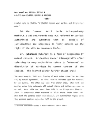 Mat. Appeal Nos. 89/2020, 72/2021 &
O.P.(FC).Nos.372/2020, 124/2021 & 133/2021
-:18:-
Prophet said to Thabit, “O Thabit! Accept your garden, and divorce her
once.”
26. The learned Amici Curie Sri.Mayankutty
Mather.K.I and Smt.Vaheeda Babu.M.A referred to various
authorities and submitted that all schools of
jurisprudence are unanimous in their opinion on the
right of the wife to pronounce khula.
27. Mubaraat: Mubaraat is a form of separation by
mutual consent. Dr.Justice Kauser Edappagath(12
) after
referring to many authorities refers to 'mubaraat' as
dissolution of marriage by common consent of the
spouses. The learned author further states thus:
The word mubaraat indicates freeing of each other (from the marriage
tie) by mutual agreement. No formal form is insisted upon for mubaraat
by the Sunnis. The offer may come from either side. When both the
parties enter into mubaraat, all mutual rights and obligations come to
an end. Both Shia and Sunni laws hold it an irrevocable divorce.
Iddat is compulsory after mubaraat as after khula. Under Sunni law,
when both the parties enter into mubaraat, all matrimonial rights which
they possess against each other fall to the ground.
12'Divorce and Gender Equity in Muslim Personal Law of India'
 