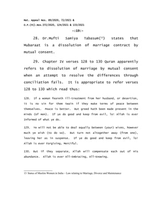 Mat. Appeal Nos. 89/2020, 72/2021 &
O.P.(FC).Nos.372/2020, 124/2021 & 133/2021
-:19:-
28. Dr.Mufti Samiya Tabasum(13
) states that
Mubaraat is a dissolution of marriage contract by
mutual consent.
29. Chapter IV verses 128 to 130 Quran apparently
refers to dissolution of marriage by mutual consent
when an attempt to resolve the differences through
conciliation fails. It is appropriate to refer verses
128 to 130 which read thus:
128. If a woman feareth ill-treatment from her husband, or desertion,
it is no sin for them twain if they make terms of peace between
themselves. Peace is better. But greed hath been made present in the
minds (of men). If ye do good and keep from evil, lo! Allah is ever
Informed of what ye do.
129. Ye will not be able to deal equally between (your) wives, however
much ye wish (to do so). But turn not altogether away (from one),
leaving her as in suspense. If ye do good and keep from evil, lo!
Allah is ever Forgiving, Merciful.
130. But if they separate, Allah will compensate each out of His
abundance. Allah is ever All-Embracing, All-Knowing.
13 Status of Muslim Women in India – Law relating to Marriage, Divorce and Maintenance
 