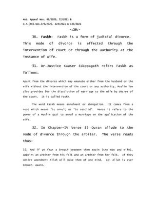 Mat. Appeal Nos. 89/2020, 72/2021 &
O.P.(FC).Nos.372/2020, 124/2021 & 133/2021
-:20:-
30. Faskh: Faskh is a form of judicial divorce.
This mode of divorce is effected through the
intervention of court or through the authority at the
instance of wife.
31. Dr.Justice Kauser Edappagath refers Faskh as
follows:
Apart from the divorce which may emanate either from the husband or the
wife without the intervention of the court or any authority, Muslim law
also provides for the dissolution of marriage to the wife by decree of
the court. It is called Faskh.
The word Faskh means annulment or abrogation. It comes from a
root which means 'to annul; or 'to rescind'. Hence it refers to the
power of a Muslim qazi to annul a marriage on the application of the
wife.
32. In Chapter-IV Verse 35 Quran allude to the
mode of divorce through the arbiter. The verse reads
thus:
35. And if ye fear a breach between them twain (the man and wife),
appoint an arbiter from his folk and an arbiter from her folk. If they
desire amendment Allah will make them of one mind. Lo! Allah is ever
Knower, Aware.
 