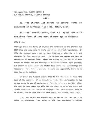 Mat. Appeal Nos. 89/2020, 72/2021 &
O.P.(FC).Nos.372/2020, 124/2021 & 133/2021
-:21:-
33. The Shariat Act refers to several forms of
annulment of marriage like Illa, Zihar, Lian.
34. The learned author, Asaf A.A. Fyzee refers to
the above forms of annulment of marriage as follows:
Illa & zihar
Although these two forms of divorce are mentioned in the Shariat Act
1937 they are very rare in India and of no practical importance. In
illa the husband swears not to have intercourse with the wife and
abstains for four months or more. The husband may revoke the oath by
resumption of marital life. After the expiry of the period of four
months in Hanafi law the marriage is dissolved without legal process;
but aliter in Ithna Ashari and Shafei laws where legal proceedings are
necessary. This form is obsolete in India and apparently there is no
case law on the subject.
In zihar the husband swears that to him the wife is like 'the
back of his mother'. If he intends to revoke this declaration he has
to pay money by way of expiation or fast for a certain period. After
the oath ha been taken the wife has the right to go to the court and
obtain divorce or restitution of conjugal rights on expiation. This is
an archaic form of oath and dates from pre-Islamic Arabia. Says Tyabji.
Zihar has hardly any significance so far as the law courts in
India are concerned. The words do not come naturally to Indian
 