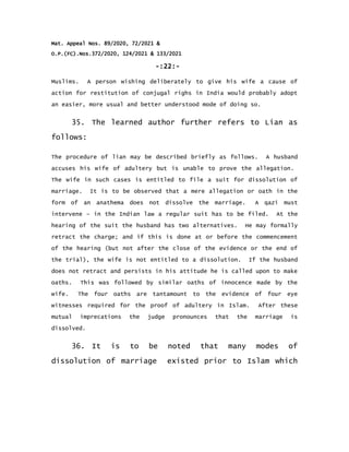 Mat. Appeal Nos. 89/2020, 72/2021 &
O.P.(FC).Nos.372/2020, 124/2021 & 133/2021
-:22:-
Muslims. A person wishing deliberately to give his wife a cause of
action for restitution of conjugal righs in India would probably adopt
an easier, more usual and better understood mode of doing so.
35. The learned author further refers to Lian as
follows:
The procedure of lian may be described briefly as follows. A husband
accuses his wife of adultery but is unable to prove the allegation.
The wife in such cases is entitled to file a suit for dissolution of
marriage. It is to be observed that a mere allegation or oath in the
form of an anathema does not dissolve the marriage. A qazi must
intervene – in the Indian law a regular suit has to be filed. At the
hearing of the suit the husband has two alternatives. He may formally
retract the charge; and if this is done at or before the commencement
of the hearing (but not after the close of the evidence or the end of
the trial), the wife is not entitled to a dissolution. If the husband
does not retract and persists in his attitude he is called upon to make
oaths. This was followed by similar oaths of innocence made by the
wife. The four oaths are tantamount to the evidence of four eye
witnesses required for the proof of adultery in Islam. After these
mutual imprecations the judge pronounces that the marriage is
dissolved.
36. It is to be noted that many modes of
dissolution of marriage existed prior to Islam which
 