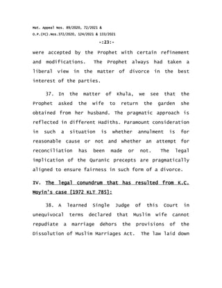 Mat. Appeal Nos. 89/2020, 72/2021 &
O.P.(FC).Nos.372/2020, 124/2021 & 133/2021
-:23:-
were accepted by the Prophet with certain refinement
and modifications. The Prophet always had taken a
liberal view in the matter of divorce in the best
interest of the parties.
37. In the matter of Khula, we see that the
Prophet asked the wife to return the garden she
obtained from her husband. The pragmatic approach is
reflected in different Hadiths. Paramount consideration
in such a situation is whether annulment is for
reasonable cause or not and whether an attempt for
reconciliation has been made or not. The legal
implication of the Quranic precepts are pragmatically
aligned to ensure fairness in such form of a divorce.
IV. The legal conundrum that has resulted from K.C.
Moyin's case [1972 KLT 785]:
38. A learned Single Judge of this Court in
unequivocal terms declared that Muslim wife cannot
repudiate a marriage dehors the provisions of the
Dissolution of Muslim Marriages Act. The law laid down
 