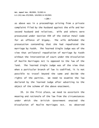 Mat. Appeal Nos. 89/2020, 72/2021 &
O.P.(FC).Nos.372/2020, 124/2021 & 133/2021
-:24:-
as above was in a proceedings arising from a private
complaint filed by the husband against the wife and her
second husband and relatives. Wife and others were
prosecuted under Section 494 of the Indian Penal Code
for an offence of bigamy. The wife defended the
prosecution contending that she had repudiated the
marriage by Faskh. The learned Single Judge was of the
view that unilateral repudiation of marriage by Faskh
without the intervention of court under the Dissolution
of Muslim Marriages Act is opposed to the law of the
land. The learned Single Judge was of the view that
when a particular branch of law is codified, it is not
possible to travel beyond the same and decide the
rights of the parties. We need to examine the law
declared by the learned Judge after adverting to the
object of the scheme of the above enactment.
39. In the first place, we need to ascertain the
meaning and rationale of the law from the circumstances
under which the British Government enacted the
Dissolution of Muslim Marriages Act. As observed
 