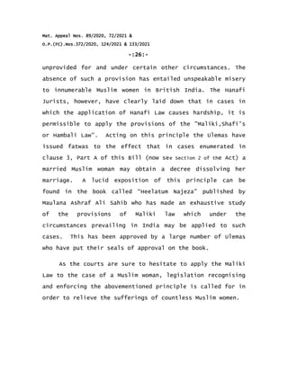 Mat. Appeal Nos. 89/2020, 72/2021 &
O.P.(FC).Nos.372/2020, 124/2021 & 133/2021
-:26:-
unprovided for and under certain other circumstances. The
absence of such a provision has entailed unspeakable misery
to innumerable Muslim women in British India. The Hanafi
Jurists, however, have clearly laid down that in cases in
which the application of Hanafi Law causes hardship, it is
permissible to apply the provisions of the "Maliki,Shafi's
or Hambali Law". Acting on this principle the Ulemas have
issued fatwas to the effect that in cases enumerated in
clause 3, Part A of this Bill (now see Section 2 of the Act) a
married Muslim woman may obtain a decree dissolving her
marriage. A lucid exposition of this principle can be
found in the book called “Heelatum Najeza” published by
Maulana Ashraf Ali Sahib who has made an exhaustive study
of the provisions of Maliki law which under the
circumstances prevailing in India may be applied to such
cases. This has been approved by a large number of Ulemas
who have put their seals of approval on the book.
As the courts are sure to hesitate to apply the Maliki
Law to the case of a Muslim woman, legislation recognising
and enforcing the abovementioned principle is called for in
order to relieve the sufferings of countless Muslim women.
 