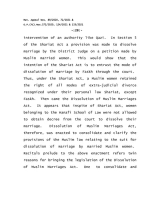 Mat. Appeal Nos. 89/2020, 72/2021 &
O.P.(FC).Nos.372/2020, 124/2021 & 133/2021
-:28:-
intervention of an authority like Qazi. In Section 5
of the Shariat Act a provision was made to dissolve
marriage by the District Judge on a petition made by
Muslim married women. This would show that the
intention of the Shariat Act is to entrust the mode of
dissolution of marriage by Faskh through the court.
Thus, under the Shariat Act, a Muslim women retained
the right of all modes of extra-judicial divorce
recognized under their personal law Shariat, except
Faskh. Then came the Dissolution of Muslim Marriages
Act. It appears that inspite of Shariat Act, women
belonging to the Hanafi School of Law were not allowed
to obtain decree from the court to dissolve their
marriage. Dissolution of Muslim Marriages Act,
therefore, was enacted to consolidate and clarify the
provisions of the Muslim law relating to the suit for
dissolution of marriage by married Muslim women.
Recitals prelude to the above enactment refers twin
reasons for bringing the legislation of the Dissolution
of Muslim Marriages Act. One to consolidate and
 