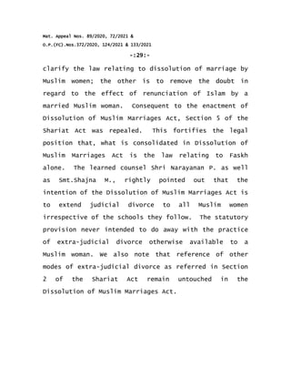 Mat. Appeal Nos. 89/2020, 72/2021 &
O.P.(FC).Nos.372/2020, 124/2021 & 133/2021
-:29:-
clarify the law relating to dissolution of marriage by
Muslim women; the other is to remove the doubt in
regard to the effect of renunciation of Islam by a
married Muslim woman. Consequent to the enactment of
Dissolution of Muslim Marriages Act, Section 5 of the
Shariat Act was repealed. This fortifies the legal
position that, what is consolidated in Dissolution of
Muslim Marriages Act is the law relating to Faskh
alone. The learned counsel Shri Narayanan P. as well
as Smt.Shajna M., rightly pointed out that the
intention of the Dissolution of Muslim Marriages Act is
to extend judicial divorce to all Muslim women
irrespective of the schools they follow. The statutory
provision never intended to do away with the practice
of extra-judicial divorce otherwise available to a
Muslim woman. We also note that reference of other
modes of extra-judicial divorce as referred in Section
2 of the Shariat Act remain untouched in the
Dissolution of Muslim Marriages Act.
 