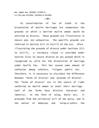 Mat. Appeal Nos. 89/2020, 72/2021 &
O.P.(FC).Nos.372/2020, 124/2021 & 133/2021
-:30:-
42. Consolidation of law of Faskh in the
Dissolution of Muslim Marriages Act enumerates the
grounds on which a married muslim woman would be
entitled to divorce. These grounds are illustrative in
nature and, not exhaustive. The specific grounds are
referred in Section 2(i) to 2(viii) of the Act. After
illustrating the grounds of divorce under Sections 2(i)
to 2(viii), a residuary clause is provided under
Section 2(ix) to secure divorce on any ground which is
recognized as valid for the dissolution of marriage
under Muslim law. This has caused some amount of
confusion among scholars, litigant public etc.
Therefore, it is necessary to elucidate the difference
between 'forms of divorce' and 'grounds of divorce'.
The 'forms of divorce' are in the nature of right
conferred on Muslim women to annul their marriage.
Each of the forms have distinct character and
identity. In the form of talaq, khula etc, it
proceeds from the unilateral will of the party, and in
the matter of Mubaraat and Talaq-e-tafwiz the
 