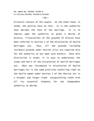 Mat. Appeal Nos. 89/2020, 72/2021 &
O.P.(FC).Nos.372/2020, 124/2021 & 133/2021
-:31:-
bilateral consent of the couple. On the other hand, in
Faskh, the parties have no role. It is the authority
that decides the fate of the marriage. It is to
impress upon the authority to grant a decree of
divorce, illustrations of the grounds of divorce have
been referred in Section 2 of the Dissolution of Muslim
Marriages Act. Thus, all the grounds including
residuary grounds under Section 2(ix) are required only
for the authority to act upon such matters. Once this
distinction is drawn, it is easy to understand, the
scope and merit of the Dissolution of Muslim Marriages
Act. What was introduced in Dissolution of Muslim
Marriages Act is the same provision conferring right on
the Muslim women under Section 5 of the Shariat Act in
a broader and larger frame encapsulating Faskh with
all its essential elements for the independent
authority to decide.
 