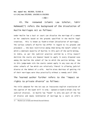 Mat. Appeal Nos. 89/2020, 72/2021 &
O.P.(FC).Nos.372/2020, 124/2021 & 133/2021
-:32:-
43. The renowned Islamic Law Scholar, Tahir
Mahmood(15
) refers the background of the Dissolution of
Muslim Marriages Act as follows:
Under Muslim law a kazi or court can dissolve the marriage of a woman
on her complaint based on the grounds specified in the Muslim legal
treatises. This is known as faskh-e-nikah [dissolution of marriage].
The various schools of Muslim law differ in regard to its grounds and
procedure .. the most restrictive among them being the Hanafi school to
which a dominant majority of Muslims in this part of the world belong.
In India, as per the judicial practice settled by a Privy Council
decision the courts are however bound to apply in every disputed case
among the Muslims the school of law to which the parties belong. Due
to this judge-made rule the courts cannot apply in any case any of the
other schools of law which are relatively liberal in allowing judicial
divorce at the behest of a wife. Muslim wives desirous of getting rid
of their marriages were thus practically without a remedy until 1939.
The learned author further refers to the “impact on
rights to private divorce” as follows:
The title adopted for the Act was an inaccurate English translation of
the caption of the Kazmi Bill in Urdu – Qanoon-e-Faskh-e-Nikah [law for
judicial divorce]. In Muslim law “faskh” is only one part of the law
of divorce and means termination of marriage by a court on wife's
15 Muslim Law in India and Abroad (Second Edition)
 