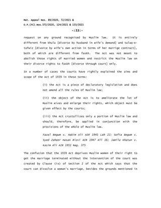 Mat. Appeal Nos. 89/2020, 72/2021 &
O.P.(FC).Nos.372/2020, 124/2021 & 133/2021
-:33:-
request on any ground recognised by Muslim law. It is entirely
different from khula [divorce by husband in wife's demand] and talaq-e-
tafwiz [divorce by wife's own action in terms of her marrige contract],
both of which are different from faskh. The Act was not meant to
abolish those rights of married women and restrict the Muslim law on
their divorce rights to faskh [divorce through court] only.
In a number of cases the courts have rightly explained the aims and
scope of the Act of 1939 in these terms:
(i) the Act is a piece of declaratory legislation and does
not amend all the rules of Muslim law;
(ii) the object of the Act is to ameliorate the lot of
Muslim wives and enlarge their rights, which object must be
given effect by the courts;
(iii) the Act crystallizes only a portion of Muslim law and
should, therefore, be applied in conjunction with the
provisions of the whole of Muslim law.
Fazal Begum v. Hakim Ali AIR 1941 Lah 22; Sofia Begum v.
Syed Zaheer Hasan Rizvi AIR 1947 All 16; Jamila Khatun v.
Kasim Ali AIR 1951 Nag. 375
The confusion that the 1939 Act deprives Muslim women of their right to
get the marriage terminated without the intervention of the court was
created by Clause (ix) of Section 2 of the Act which says that the
court can dissolve a woman's marriage, besides the grounds mentioned in
 