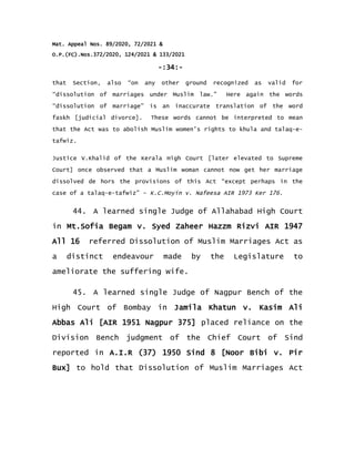 Mat. Appeal Nos. 89/2020, 72/2021 &
O.P.(FC).Nos.372/2020, 124/2021 & 133/2021
-:34:-
that Section, also “on any other ground recognized as valid for
“dissolution of marriages under Muslim law.” Here again the words
“dissolution of marriage” is an inaccurate translation of the word
faskh [judicial divorce]. These words cannot be interpreted to mean
that the Act was to abolish Muslim women's rights to khula and talaq-e-
tafwiz.
Justice V.Khalid of the Kerala High Court [later elevated to Supreme
Court] once observed that a Muslim woman cannot now get her marriage
dissolved de hors the provisions of this Act “except perhaps in the
case of a talaq-e-tafwiz” – K.C.Moyin v. Nafeesa AIR 1973 Ker 176.
44. A learned single Judge of Allahabad High Court
in Mt.Sofia Begam v. Syed Zaheer Hazzm Rizvi AIR 1947
All 16 referred Dissolution of Muslim Marriages Act as
a distinct endeavour made by the Legislature to
ameliorate the suffering wife.
45. A learned single Judge of Nagpur Bench of the
High Court of Bombay in Jamila Khatun v. Kasim Ali
Abbas Ali [AIR 1951 Nagpur 375] placed reliance on the
Division Bench judgment of the Chief Court of Sind
reported in A.I.R (37) 1950 Sind 8 [Noor Bibi v. Pir
Bux] to hold that Dissolution of Muslim Marriages Act
 