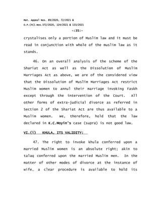 Mat. Appeal Nos. 89/2020, 72/2021 &
O.P.(FC).Nos.372/2020, 124/2021 & 133/2021
-:35:-
crystalises only a portion of Muslim law and it must be
read in conjunction with whole of the muslim law as it
stands.
46. On an overall analysis of the scheme of the
Shariat Act as well as the Dissolution of Muslim
Marriages Act as above, we are of the considered view
that the Dissolution of Muslim Marriages Act restrict
Muslim women to annul their marriage invoking Faskh
except through the intervention of the Court. All
other forms of extra-judicial divorce as referred in
Section 2 of the Shariat Act are thus available to a
Muslim women. We, therefore, hold that the law
declared in K.C.Moyin's case (supra) is not good law.
VI.(i) KHULA, ITS VALIDITY:
47. The right to invoke khula conferred upon a
married Muslim women is an absolute right; akin to
talaq conferred upon the married Muslim men. In the
matter of other modes of divorce at the instance of
wife, a clear procedure is available to hold its
 