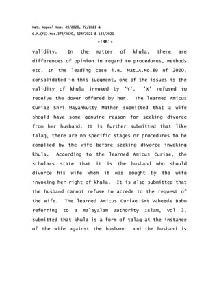 Mat. Appeal Nos. 89/2020, 72/2021 &
O.P.(FC).Nos.372/2020, 124/2021 & 133/2021
-:36:-
validity. In the matter of khula, there are
differences of opinion in regard to procedures, methods
etc. In the leading case i.e. Mat.A.No.89 of 2020,
consolidated in this judgment, one of the issues is the
validity of khula invoked by 'Y'. 'X' refused to
receive the dower offered by her. The learned Amicus
Curiae Shri Mayankutty Mather submitted that a wife
should have some genuine reason for seeking divorce
from her husband. It is further submitted that like
talaq, there are no specific stages or procedures to be
complied by the wife before seeking divorce invoking
khula. According to the learned Amicus Curiae, the
scholars state that it is the husband who should
divorce his wife when it was sought by the wife
invoking her right of khula. It is also submitted that
the husband cannot refuse to accede to the request of
the wife. The learned Amicus Curiae Smt.Vaheeda Babu
referring to a malayalam authority Islam, Vol 3,
submitted that khula is a form of talaq at the instance
of the wife against the husband; and the husband is
 