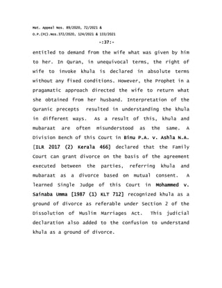Mat. Appeal Nos. 89/2020, 72/2021 &
O.P.(FC).Nos.372/2020, 124/2021 & 133/2021
-:37:-
entitled to demand from the wife what was given by him
to her. In Quran, in unequivocal terms, the right of
wife to invoke khula is declared in absolute terms
without any fixed conditions. However, the Prophet in a
pragamatic approach directed the wife to return what
she obtained from her husband. Interpretation of the
Quranic precepts resulted in understanding the khula
in different ways. As a result of this, khula and
mubaraat are often misunderstood as the same. A
Division Bench of this Court in Binu P.A. v. Ashla N.A.
[ILR 2017 (2) Kerala 466] declared that the Family
Court can grant divorce on the basis of the agreement
executed between the parties, referring khula and
mubaraat as a divorce based on mutual consent. A
learned Single Judge of this Court in Mohammed v.
Sainaba Umma [1987 (1) KLT 712] recognized khula as a
ground of divorce as referable under Section 2 of the
Dissolution of Muslim Marriages Act. This judicial
declaration also added to the confusion to understand
khula as a ground of divorce.
 