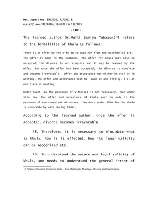 Mat. Appeal Nos. 89/2020, 72/2021 &
O.P.(FC).Nos.372/2020, 124/2021 & 133/2021
-:38:-
The learned author Dr.Mufti Samiya Tabasum(16
) refers
to the formalities of khula as follows:
There is an offer by the wife to release her from the matrimonial tie.
The offer is made to the husband. The offer for Khula must also be
accepted, the divorce is not complete and it may be revoked by the
wife. But once the offer has been accepted, the divorce is complete
and becomes irrevocable. Offer and acceptance may either be oral or in
writing. The offer and acceptance must be made at one sitting, i.e. at
one place of meeting.
Under Sunni law the presence of witnesses is not necessary. But under
Shia law, the offer and acceptance of Khula must be made in the
presence of two competent witnesses. Further, under Shia law the Khula
is revocable by wife during Iddat.
According to the learned author, once the offer is
accepted, divorce becomes irrevocable.
48. Therefore, it is necessary to elucidate what
is khula; how is it effected; how its legal validity
can be recognised etc.
49. To understand the nature and legal validity of
khula, one needs to understand the general intent of
16 'Status of Muslim Women in India – Law Relating to Marriage, Divorce and Maintenance
 