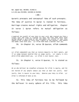 Mat. Appeal Nos. 89/2020, 72/2021 &
O.P.(FC).Nos.372/2020, 124/2021 & 133/2021
-:39:-
Quranic precepts and conceptual idea of such precepts.
The idea of justice in Quran is rooted in fairness.
Marriage creates mutual rights and obligation. Chapter
IV verse 1 Quran refers to mutual obligation as
follows:
O mankind! Be careful of your duty to your Lord, Who created you from a
single soul and from it created its mate and from them twain hath
spread abroad a multitude of men and women. Be careful of your duty
toward Allah in Whom ye claim (your rights) of one another, and toward
the wombs (that bare you). Lo! Allah hath been a Watcher over you.
50. In Chapter IV, verse 58 Quaran, Allah commands
you:
Lo! Allah commandeth you that ye restore deposits to their owners, and
if ye judge between mankind that ye judge justly. Lo! comely is this
which Allah admonisheth you. Lo! Allah is ever Hearer, Seer.
51. In Chapter V, verse 8 Quaran, it is stated as
follows:
Oh ye who believe! Be steadfast witnesses for Allah is equity, and let
not hatred of any people seduce you that ye deal not justly. Deal
justly, that is nearer to your duty. Observe your duty to Allah. Lo!
Allah is Informed of what ye do.
52. This idea of fairness has to be followed by
the believer in every sphere of his life. This idea
 