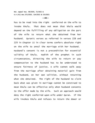 Mat. Appeal Nos. 89/2020, 72/2021 &
O.P.(FC).Nos.372/2020, 124/2021 & 133/2021
-:40:-
has to be read into the right conferred on the wife to
invoke khula. That does not mean that khula would
depend on the fulfilling of any obligation on the part
of the wife to return what she obtained from her
husband. Quranic verses as referred in verses 228 and
229 in Chapter II in clear terms confers absolute right
on the wife to annul the marriage with her husband.
Husband's consent is not a precondition for essential
validity of khula. Hadith of the prophet in such
circumstances, directing the wife to return or pay
compensation to the husband has to be understood to
ensure fairness of justice. A wife cannot walk away
from the marriage after obtaining material gain from
the husband, on her own volition, without returning
what she obtained. The right of the husband to claim
back what was given in marriage cannot be construed to
mean khula can be effective only when husband consents
to the offer made by the wife. Such an approach would
deny the right conferred upon wife under Quran. If the
wife invokes khula and refuses to return the dower or
 