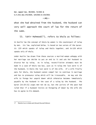 Mat. Appeal Nos. 89/2020, 72/2021 &
O.P.(FC).Nos.372/2020, 124/2021 & 133/2021
-:41:-
what she had obtained from the husband, the husband can
very well approach the court of law for the return of
the same.
53. Tahir Mahmood(17
), refers to khula as follows:
In Muslim law the concept of khula by women is the counterpart of talaq
by men. Its law, explained below, is based on two verses of the Quran-
II: 229 which speaks of talaq and khula together, and IV:128 which
speaks only of Khula.
Under Muslim law drawn from these sources a married woman unhappy with
her marriage can decide to put an end to it and ask her husband to
divorce her by talaq. As in talaq, reconciliation attempts must be
made in a case of khula too but, just as in talaq the last word is of
the husband, in khula the last word is of the wife. If a wife finally
opts for khula, the husband cannot compel her to continue in marriage
and has to pronounce talaq which will be irrevocable. He may ask the
wife to forego her unpaid dower which otherwise becomes immediately
payable by the husband in the case of a talaq by the husband. The
Quran [IV:20-21] urges men not do so, but the jurists of the past had
ruled that if a husband insists on foregoing of dower by the wife she
has to agree to his demand.
17 Muslim Law in India and Abroad (Second Edition)
 