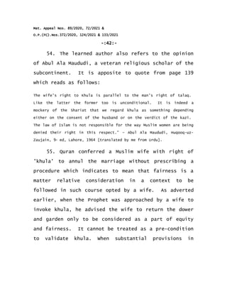 Mat. Appeal Nos. 89/2020, 72/2021 &
O.P.(FC).Nos.372/2020, 124/2021 & 133/2021
-:42:-
54. The learned author also refers to the opinion
of Abul Ala Maududi, a veteran religious scholar of the
subcontinent. It is apposite to quote from page 139
which reads as follows:
The wife's right to Khula is parallel to the man's right of talaq.
Like the latter the former too is unconditional. It is indeed a
mockery of the Shariat that we regard khula as something depending
either on the consent of the husband or on the verdict of the kazi.
The law of Islam is not responsible for the way Muslim women are being
denied their right in this respect.” – Abul Ala Maududi, Huqooq-uz-
Zaujain, 9th
ed, Lahore, 1964 [translated by me from Urdu].
55. Quran conferred a Muslim wife with right of
'khula' to annul the marriage without prescribing a
procedure which indicates to mean that fairness is a
matter relative consideration in a context to be
followed in such course opted by a wife. As adverted
earlier, when the Prophet was approached by a wife to
invoke khula, he advised the wife to return the dower
and garden only to be considered as a part of equity
and fairness. It cannot be treated as a pre-condition
to validate khula. When substantial provisions in
 