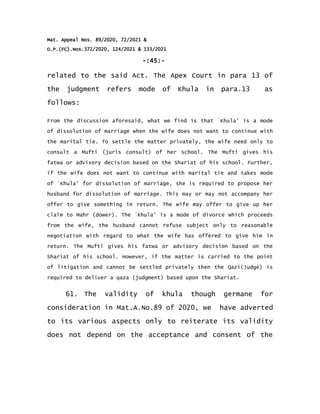 Mat. Appeal Nos. 89/2020, 72/2021 &
O.P.(FC).Nos.372/2020, 124/2021 & 133/2021
-:45:-
related to the said Act. The Apex Court in para 13 of
the judgment refers mode of Khula in para.13 as
follows:
From the discussion aforesaid, what we find is that `Khula' is a mode
of dissolution of marriage when the wife does not want to continue with
the marital tie. To settle the matter privately, the wife need only to
consult a Mufti (juris consult) of her school. The Mufti gives his
fatwa or advisory decision based on the Shariat of his school. Further,
if the wife does not want to continue with marital tie and takes mode
of `Khula' for dissolution of marriage, she is required to propose her
husband for dissolution of marriage. This may or may not accompany her
offer to give something in return. The wife may offer to give up her
claim to Mahr (dower). The `Khula' is a mode of divorce which proceeds
from the wife, the husband cannot refuse subject only to reasonable
negotiation with regard to what the wife has offered to give him in
return. The Mufti gives his fatwa or advisory decision based on the
Shariat of his school. However, if the matter is carried to the point
of litigation and cannot be settled privately then the Qazi(Judge) is
required to deliver a qaza (judgment) based upon the Shariat.
61. The validity of khula though germane for
consideration in Mat.A.No.89 of 2020, we have adverted
to its various aspects only to reiterate its validity
does not depend on the acceptance and consent of the
 