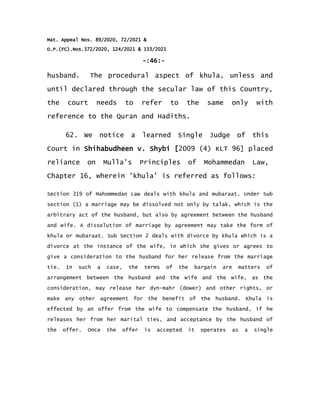Mat. Appeal Nos. 89/2020, 72/2021 &
O.P.(FC).Nos.372/2020, 124/2021 & 133/2021
-:46:-
husband. The procedural aspect of khula, unless and
until declared through the secular law of this Country,
the court needs to refer to the same only with
reference to the Quran and Hadiths.
62. We notice a learned Single Judge of this
Court in Shihabudheen v. Shybi [2009 (4) KLT 96] placed
reliance on Mulla's Principles of Mohammedan Law,
Chapter 16, wherein 'khula' is referred as follows:
Section 319 of Mahommedan Law deals with khula and mubaraat. Under Sub
section (1) a marriage may be dissolved not only by talak, which is the
arbitrary act of the husband, but also by agreement between the husband
and wife. A dissolution of marriage by agreement may take the form of
khula or mubaraat. Sub Section 2 deals with divorce by khula which is a
divorce at the instance of the wife, in which she gives or agrees to
give a consideration to the husband for her release from the marriage
tie. In such a case, the terms of the bargain are matters of
arrangement between the husband and the wife and the wife, as the
consideration, may release her dyn-mahr (dower) and other rights, or
make any other agreement for the benefit of the husband. Khula is
effected by an offer from the wife to compensate the husband, if he
releases her from her marital ties, and acceptance by the husband of
the offer. Once the offer is accepted it operates as a single
 