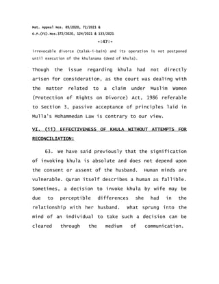 Mat. Appeal Nos. 89/2020, 72/2021 &
O.P.(FC).Nos.372/2020, 124/2021 & 133/2021
-:47:-
irrevocable divorce (talak-i-bain) and its operation is not postponed
until execution of the khulanama (deed of khula).
Though the issue regarding khula had not directly
arisen for consideration, as the court was dealing with
the matter related to a claim under Muslim Women
(Protection of Rights on Divorce) Act, 1986 referable
to Section 3, passive acceptance of principles laid in
Mulla's Mohammedan Law is contrary to our view.
VI. (ii) EFFECTIVENESS OF KHULA WITHOUT ATTEMPTS FOR
RECONCILIATION:
63. We have said previously that the signification
of invoking khula is absolute and does not depend upon
the consent or assent of the husband. Human minds are
vulnerable. Quran itself describes a human as fallible.
Sometimes, a decision to invoke khula by wife may be
due to perceptible differences she had in the
relationship with her husband. What sprung into the
mind of an individual to take such a decision can be
cleared through the medium of communication.
 