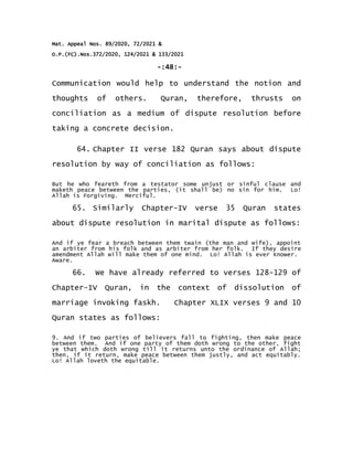 Mat. Appeal Nos. 89/2020, 72/2021 &
O.P.(FC).Nos.372/2020, 124/2021 & 133/2021
-:48:-
Communication would help to understand the notion and
thoughts of others. Quran, therefore, thrusts on
conciliation as a medium of dispute resolution before
taking a concrete decision.
64. Chapter II verse 182 Quran says about dispute
resolution by way of conciliation as follows:
But he who feareth from a testator some unjust or sinful clause and
maketh peace between the parties, (it shall be) no sin for him. Lo!
Allah is Forgiving. Merciful.
65. Similarly Chapter-IV verse 35 Quran states
about dispute resolution in marital dispute as follows:
And if ye fear a breach between them twain (the man and wife), appoint
an arbiter from his folk and as arbiter from her folk. If they desire
amendment Allah will make them of one mind. Lo! Allah is ever Knower.
Aware.
66. We have already referred to verses 128-129 of
Chapter-IV Quran, in the context of dissolution of
marriage invoking faskh. Chapter XLIX verses 9 and 10
Quran states as follows:
9. And if two parties of believers fall to fighting, then make peace
between them. And if one party of them doth wrong to the other, fight
ye that which doth wrong till it returns unto the ordinance of Allah;
then, if it return, make peace between them justly, and act equitably.
Lo! Allah loveth the equitable.
 