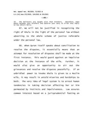 Mat. Appeal Nos. 89/2020, 72/2021 &
O.P.(FC).Nos.372/2020, 124/2021 & 133/2021
-:49:-
10. The believers are naught else than brothers. Therefore, make
peace between your brothers and observe your duty to Allah that haply
ye may obtain mercy.
67. We will not be justified in recognising the
right of khula in the light of the personal law without
adverting to the whole scheme of justice referable
under the personal law.
68. When Quran itself speaks about conciliation to
resolve the disputes, it essentially means that an
attempt for resolution of disputes shall be made at the
first instance. This would guard against an impulsive
decision at the instance of the wife. Further, it
would also give an opportunity to air out the
grievances and resolve the disputes peacefully. If an
unbridled power to invoke khula is given to a Muslim
wife, it may result in untold miseries and hardships to
both. The very idea of legal system is to arrest human
tendencies in taking decision affecting her or him
permeated by instincts and impulsiveness. Law assures
common interest based on a jurisprudential footing on
 