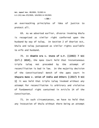 Mat. Appeal Nos. 89/2020, 72/2021 &
O.P.(FC).Nos.372/2020, 124/2021 & 133/2021
-:50:-
an overreaching principles of idea of justice to
protect all.
69. As we adverted earlier, divorce invoking khula
is recognized as similar right conferred upon the
husband by way of talaq. In Section 2 of Shariat Act,
khula and talaq juxtaposed as similar rights available
to wife and husband.
70. In Shamim Ara v. State of U.P. [(2002) 7 SCC
(Crl.) 1814], the Apex Court held that instantaneous
triple talaq not preceded by the attempt of
reconciliation is bad in law. In the majority decision
of the Constitutional Bench of the apex court in
Shayara Bano v. Union of India and Others [(2017) 9 SCC
1] it was held that triple talaq invoked without any
attempt for reconciliation is arbitrary and violative
of fundamental right contained in Article 14 of the
Constitution.
71. In such circumstances, we have to hold that
any invocation of khula without there being an attempt
 