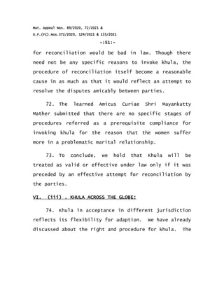 Mat. Appeal Nos. 89/2020, 72/2021 &
O.P.(FC).Nos.372/2020, 124/2021 & 133/2021
-:51:-
for reconciliation would be bad in law. Though there
need not be any specific reasons to invoke khula, the
procedure of reconciliation itself become a reasonable
cause in as much as that it would reflect an attempt to
resolve the disputes amicably between parties.
72. The learned Amicus Curiae Shri Mayankutty
Mather submitted that there are no specific stages of
procedures referred as a prerequisite compliance for
invoking khula for the reason that the women suffer
more in a problematic marital relationship.
73. To conclude, we hold that Khula will be
treated as valid or effective under law only if it was
preceded by an effective attempt for reconciliation by
the parties.
VI. (iii) . KHULA ACROSS THE GLOBE:
74. Khula in acceptance in different jurisdiction
reflects its flexibility for adaption. We have already
discussed about the right and procedure for khula. The
 