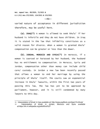 Mat. Appeal Nos. 89/2020, 72/2021 &
O.P.(FC).Nos.372/2020, 124/2021 & 133/2021
-:52:-
varied nature of acceptance in different jurisdiction
therefore, may be useful here.
(a). IRAQ(18
) A woman is allowed to seek khula’ if her
husband is infertile and they do not have children. In Iraq
it is stated in the law that infidelity constitutes as a
valid reason for divorce. When a woman is granted khula’
compensation can be greater or less than the dower.
(b). JORDAN, MOROCCO AND SYRIA(19
) In morocco, if a
woman is coerced or harassed by her husband, the husband
has no entitlement to compensation. In Morocco, Syria and
Jordan, compensation other than money can include child
care/ custody. In Jordan a new law been recently passed
that allows a woman to end her marriage by using the
principle of khula’ itself. The courts saw an exponential
increase in khula’ lawsuits, within the first two years of
passing this law. The law has yet to be approved by
parliament, however, and it is still condemned by many
lawyers to this day.
18 Interpretation of khula’ in Iraq available at; http://www.popflock.com/learn?s=khula'
19 Interpretation of khula’ in Jordan, Morocco and Syria available
at:https://en.m.wikipedia.org/wiki/Khul%27
 