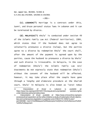 Mat. Appeal Nos. 89/2020, 72/2021 &
O.P.(FC).Nos.372/2020, 124/2021 & 133/2021
-:53:-
(c). LEBANON(20
) Marriage is a contract under Shia,
Sunni, and Druze personal status laws in Lebanon and it can
be terminated by divorce.
(d). MALAYSIA(21
) Khula’ is conducted under section 49
of the Islamic Family Law Act (federal territories), 1984,
which states that if the husband does not agree to
voluntarily pronounce a divorce (talaq), but the parties
agree to a divorce by redemption khula’ the court shall,
after the amount of the payment is agreed upon by the
parties, cause the husband to pronounce a divorce by khula’
and such divorce is irrevocable. In Malaysia, in the case
of redemption (khula’) the Islamic Family Law Act/
Enactments do not expressly state that redemption (khula’)
without the consent of the husband will be affected,
however, it may take place after the couple have gone
through a lengthy and elaborate procedure at the Shariah
court. khula’ in Malaysia is also known as “cerai tebus
20 Interpretation of khula’ in Lebanon is available at:
https://www.hrw.org/report/2015/01/19/unequal-and-unprotected/ womens-rights-
under-lebanese-personal-status-laws
21 Interpretation of khula’ available at: https://www.omicsonline.org/open-
access/judicial-separation-at-the-wifes-initiative-a-study-of-redemption-khulin-islamic-
law-and-contemporary-legislation-in-pakistan-and-2169-0170-1000212.php?
aid=82639#:~:text=In%20Malaysia%20Redemption%20(Khul'),the%20amount%20of
%20the%20payment
 
