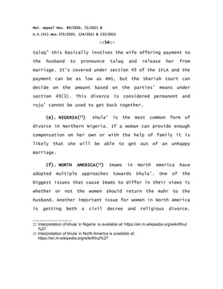 Mat. Appeal Nos. 89/2020, 72/2021 &
O.P.(FC).Nos.372/2020, 124/2021 & 133/2021
-:54:-
talaq” this basically involves the wife offering payment to
the husband to pronounce talaq and release her from
marriage. It’s covered under section 49 of the IFLA and the
payment can be as low as RM1, but the Shariah court can
decide on the amount based on the parties’ means under
section 49(3). This divorce is considered permanent and
ruju’ cannot be used to get back together.
(e). NIGERIA(22
) Khula’ is the most common form of
divorce in Northern Nigeria. If a woman can provide enough
compensation on her own or with the help of family it is
likely that she will be able to get out of an unhappy
marriage.
(f). NORTH AMERICA(23
) Imams in North America have
adopted multiple approaches towards khula’. One of the
biggest issues that cause Imams to differ in their views is
whether or not the women should return the mahr to the
husband. Another important issue for women in North America
is getting both a civil decree and religious divorce.
22 Interpretation of khula’ in Nigeria is available at: https://en.m.wikipedia.org/wiki/Khul
%27
23 Interpretation of khula’ in North America is available at:
https://en.m.wikipedia.org/wiki/Khul%27
 
