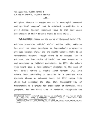 Mat. Appeal Nos. 89/2020, 72/2021 &
O.P.(FC).Nos.372/2020, 124/2021 & 133/2021
-:55:-
Religious divorce is sought out as “a meaningful personal
and spiritual process” that is attained in addition to a
civil decree. Another important issue is that many women
are unaware of their Islamic right to seek khula’.
(g).PAKISTAN (Based on the works of Muhammad Munir)(24
):
Pakistan practices Judicial Khula’. Unlike India, Pakistan
has over the years developed an impressively progressive
attitude towards khula’ and the muslim women’s right to an
independent divorce. Though there is no enacted law in
Pakistan, the institution of khula’ has been entrusted to
and developed by judicial precedents. In 1959, the Lahore
High Court gave a revolutionary decision in the case of
Mst. Balqis Fatima v. Najm-ul-Ikram Qureshi (PLD 1959
Lahore 566) overruling a decision in a previous case
(Sayeeda Khanam v. Muhammed Sami, PLD 1952 Lahore 113)
which had rejected the plea that incompatibility of
temperament is a ground for dissolution of marriage. This
judgment, for the first time in Pakistan, recognised the
24 Muhammad Munir, Judicial Law Making: An Analysis of case law on khula
in Pakistan SSRN Electronic Journal (2021), available at:
https://www.researchgate.net/publication/
256010706_Judicial_Law_Making_An_Analysis_of_Case_Law_on_khula_in_Pak
istan
 