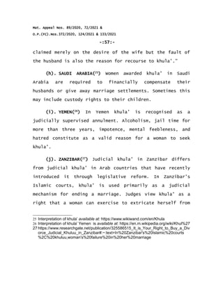 Mat. Appeal Nos. 89/2020, 72/2021 &
O.P.(FC).Nos.372/2020, 124/2021 & 133/2021
-:57:-
claimed merely on the desire of the wife but the fault of
the husband is also the reason for recourse to khula’.”
(h). SAUDI ARABIA(25
) Women awarded khula’ in Saudi
Arabia are required to financially compensate their
husbands or give away marriage settlements. Sometimes this
may include custody rights to their children.
(i). YEMEN(26
) In Yemen khula’ is recognised as a
judicially supervised annulment. Alcoholism, jail time for
more than three years, impotence, mental feebleness, and
hatred constitute as a valid reason for a woman to seek
khula’.
(j). ZANZIBAR(27
) Judicial khula’ in Zanzibar differs
from judicial khula’ in Arab countries that have recently
introduced it through legislative reform. In Zanzibar’s
Islamic courts, khula’ is used primarily as a judicial
mechanism for ending a marriage. Judges view khula’ as a
right that a woman can exercise to extricate herself from
25 Interpretation of khula’ available at: https://www.wikiwand.com/en/Khula
26 Interpretation of khula’ Yemen is available at: https://en.m.wikipedia.org/wiki/Khul%27
27 https://www.researchgate.net/publication/325586515_It_is_Your_Right_to_Buy_a_Div
orce_Judicial_Khuluu_in_Zanzibar#:~:text=In%20Zanzibar's%20Islamic%20courts
%2C%20khuluu,woman's%20failure%20in%20her%20marriage
 