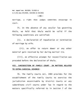 Mat. Appeal Nos. 89/2020, 72/2021 &
O.P.(FC).Nos.372/2020, 124/2021 & 133/2021
-:58:-
marriage, a right that judges sometimes encourage in
court.
75. In the absence of any secular law governing
khula, we hold that khula would be valid if the
following conditions are satisfied:
(i). A declaration of repudiation or termination
of marriage by wife.
(ii). An offer to return dower or any other
material gain received by her during marital tie.
(iii). An effective attempt for reconciliation was
preceded before the declaration of khula.
VII. JURISDICTION OF FAMILY COURT IN MATTERS RELATED
TO EXTRA-JUDICIAL DIVORCE:
76. The Family Courts Act, 1984 provides for the
establishment of the Family Courts to exercise the
jurisdiction excercisable by District Courts or any
subordinate civil courts under law in regard to the
matters specifically referred to in Section 7 of the
 