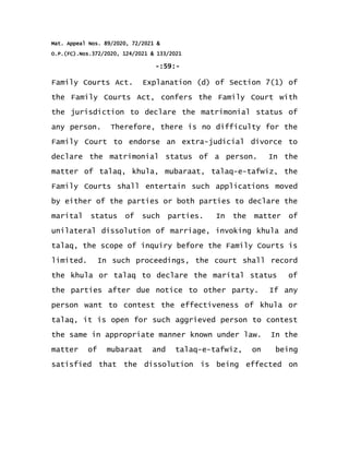 Mat. Appeal Nos. 89/2020, 72/2021 &
O.P.(FC).Nos.372/2020, 124/2021 & 133/2021
-:59:-
Family Courts Act. Explanation (d) of Section 7(1) of
the Family Courts Act, confers the Family Court with
the jurisdiction to declare the matrimonial status of
any person. Therefore, there is no difficulty for the
Family Court to endorse an extra-judicial divorce to
declare the matrimonial status of a person. In the
matter of talaq, khula, mubaraat, talaq-e-tafwiz, the
Family Courts shall entertain such applications moved
by either of the parties or both parties to declare the
marital status of such parties. In the matter of
unilateral dissolution of marriage, invoking khula and
talaq, the scope of inquiry before the Family Courts is
limited. In such proceedings, the court shall record
the khula or talaq to declare the marital status of
the parties after due notice to other party. If any
person want to contest the effectiveness of khula or
talaq, it is open for such aggrieved person to contest
the same in appropriate manner known under law. In the
matter of mubaraat and talaq-e-tafwiz, on being
satisfied that the dissolution is being effected on
 